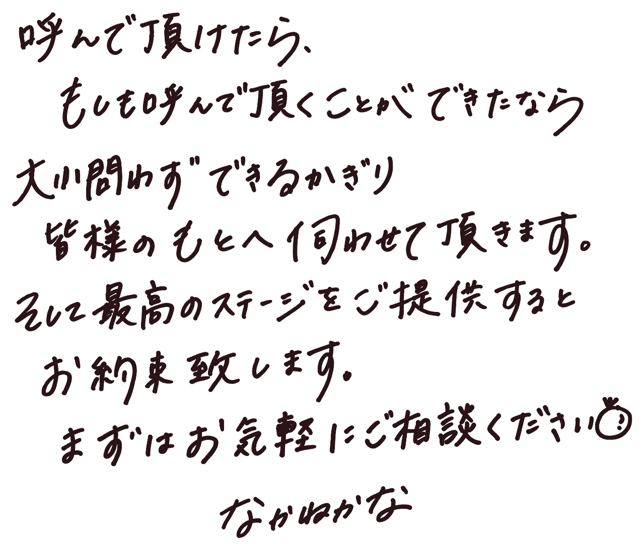 なかねかなより直筆メッセージ：呼んで頂けたら、もしも呼んで頂くことができたなら、大小問わずできるかぎり皆様のもとへ伺わせて頂きます。そして最高のステージをご提供するとお約束致します。まずはお気軽にご相談ください。なかねかな